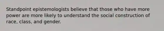 Standpoint epistemologists believe that those who have more power are more likely to understand the social construction of race, class, and gender.