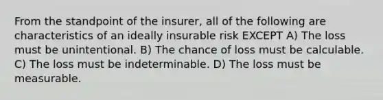 From the standpoint of the insurer, all of the following are characteristics of an ideally insurable risk EXCEPT A) The loss must be unintentional. B) The chance of loss must be calculable. C) The loss must be indeterminable. D) The loss must be measurable.