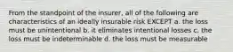 From the standpoint of the insurer, all of the following are characteristics of an ideally insurable risk EXCEPT a. the loss must be unintentional b. it eliminates intentional losses c. the loss must be indeterminable d. the loss must be measurable