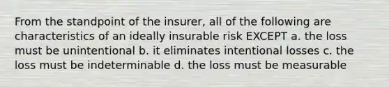 From the standpoint of the insurer, all of the following are characteristics of an ideally insurable risk EXCEPT a. the loss must be unintentional b. it eliminates intentional losses c. the loss must be indeterminable d. the loss must be measurable