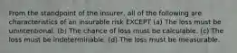 From the standpoint of the insurer, all of the following are characteristics of an insurable risk EXCEPT (a) The loss must be unintentional. (b) The chance of loss must be calculable. (c) The loss must be indeterminable. (d) The loss must be measurable.