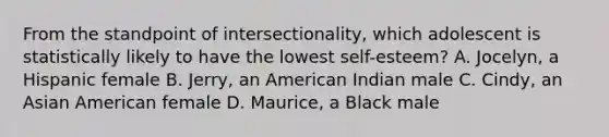 From the standpoint of intersectionality, which adolescent is statistically likely to have the lowest self-esteem? A. Jocelyn, a Hispanic female B. Jerry, an American Indian male C. Cindy, an Asian American female D. Maurice, a Black male