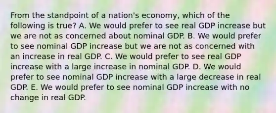 From the standpoint of a nation's economy, which of the following is true? A. We would prefer to see real GDP increase but we are not as concerned about nominal GDP. B. We would prefer to see nominal GDP increase but we are not as concerned with an increase in real GDP. C. We would prefer to see real GDP increase with a large increase in nominal GDP. D. We would prefer to see nominal GDP increase with a large decrease in real GDP. E. We would prefer to see nominal GDP increase with no change in real GDP.