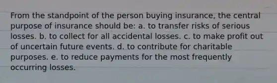 From the standpoint of the person buying insurance, the central purpose of insurance should be: a. to transfer risks of serious losses. b. to collect for all accidental losses. c. to make profit out of uncertain future events. d. to contribute for charitable purposes. e. to reduce payments for the most frequently occurring losses.