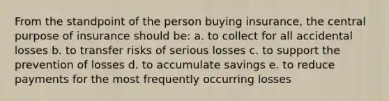 From the standpoint of the person buying insurance, the central purpose of insurance should be: a. to collect for all accidental losses b. to transfer risks of serious losses c. to support the prevention of losses d. to accumulate savings e. to reduce payments for the most frequently occurring losses