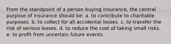 From the standpoint of a person buying insurance, the central purpose of insurance should be: a. to contribute to charitable purposes. b. to collect for all accidental losses. c. to transfer the risk of serious losses. d. to reduce the cost of taking small risks. e. to profit from uncertain future events.