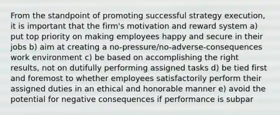 From the standpoint of promoting successful strategy execution, it is important that the firm's motivation and reward system a) put top priority on making employees happy and secure in their jobs b) aim at creating a no-pressure/no-adverse-consequences work environment c) be based on accomplishing the right results, not on dutifully performing assigned tasks d) be tied first and foremost to whether employees satisfactorily perform their assigned duties in an ethical and honorable manner e) avoid the potential for negative consequences if performance is subpar