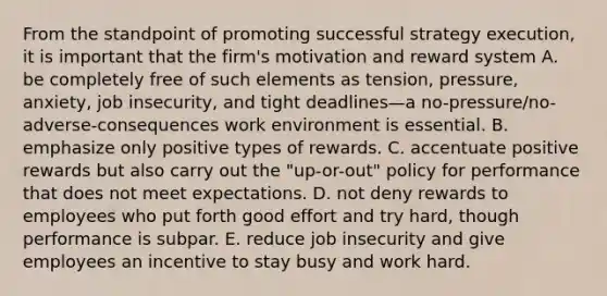 From the standpoint of promoting successful strategy execution, it is important that the firm's motivation and reward system A. be completely free of such elements as tension, pressure, anxiety, job insecurity, and tight deadlines—a no-pressure/no-adverse-consequences work environment is essential. B. emphasize only positive types of rewards. C. accentuate positive rewards but also carry out the "up-or-out" policy for performance that does not meet expectations. D. not deny rewards to employees who put forth good effort and try hard, though performance is subpar. E. reduce job insecurity and give employees an incentive to stay busy and work hard.