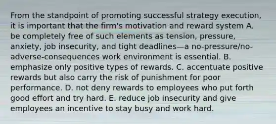 From the standpoint of promoting successful strategy execution, it is important that the firm's motivation and reward system A. be completely free of such elements as tension, pressure, anxiety, job insecurity, and tight deadlines—a no-pressure/no-adverse-consequences work environment is essential. B. emphasize only positive types of rewards. C. accentuate positive rewards but also carry the risk of punishment for poor performance. D. not deny rewards to employees who put forth good effort and try hard. E. reduce job insecurity and give employees an incentive to stay busy and work hard.