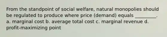 From the standpoint of social welfare, natural monopolies should be regulated to produce where price (demand) equals _________. a. marginal cost b. average total cost c. marginal revenue d. profit-maximizing point