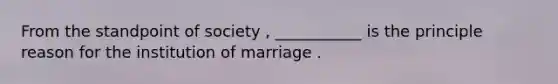 From the standpoint of society , ___________ is the principle reason for the institution of marriage .