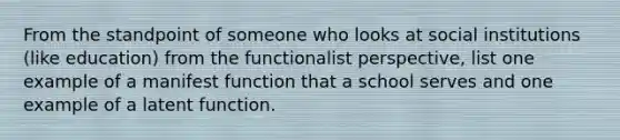 From the standpoint of someone who looks at social institutions (like education) from the functionalist perspective, list one example of a manifest function that a school serves and one example of a latent function.