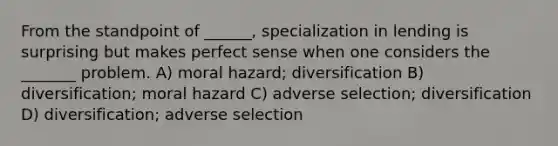 From the standpoint of ______, specialization in lending is surprising but makes perfect sense when one considers the _______ problem. A) moral hazard; diversification B) diversification; moral hazard C) adverse selection; diversification D) diversification; adverse selection