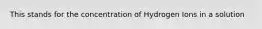 This stands for the concentration of Hydrogen Ions in a solution