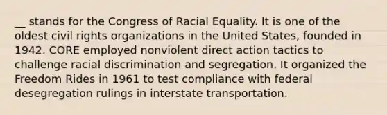 __ stands for the Congress of Racial Equality. It is one of the oldest civil rights organizations in the United States, founded in 1942. CORE employed nonviolent direct action tactics to challenge racial discrimination and segregation. It organized the Freedom Rides in 1961 to test compliance with federal desegregation rulings in interstate transportation.