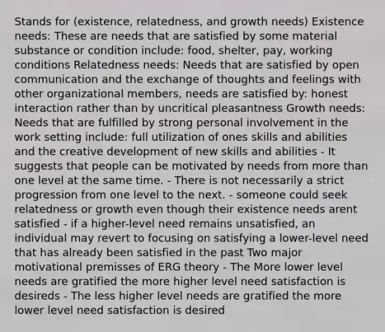 Stands for (existence, relatedness, and growth needs) Existence needs: These are needs that are satisfied by some material substance or condition include: food, shelter, pay, working conditions Relatedness needs: Needs that are satisfied by open communication and the exchange of thoughts and feelings with other organizational members, needs are satisfied by: honest interaction rather than by uncritical pleasantness Growth needs: Needs that are fulfilled by strong personal involvement in the work setting include: full utilization of ones skills and abilities and the creative development of new skills and abilities - It suggests that people can be motivated by needs from <a href='https://www.questionai.com/knowledge/keWHlEPx42-more-than' class='anchor-knowledge'>more than</a> one level at the same time. - There is not necessarily a strict progression from one level to the next. - someone could seek relatedness or growth even though their existence needs arent satisfied - if a higher-level need remains unsatisfied, an individual may revert to focusing on satisfying a lower-level need that has already been satisfied in the past Two major motivational premisses of ERG theory - The More lower level needs are gratified the more higher level need satisfaction is desireds - The less higher level needs are gratified the more lower level need satisfaction is desired