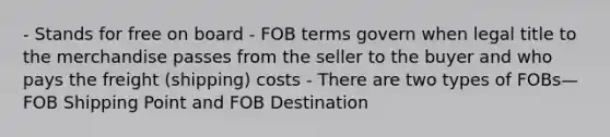 - Stands for free on board - FOB terms govern when legal title to the merchandise passes from the seller to the buyer and who pays the freight (shipping) costs - There are two types of FOBs— FOB Shipping Point and FOB Destination