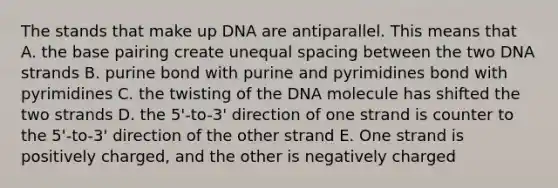 The stands that make up DNA are antiparallel. This means that A. the base pairing create unequal spacing between the two DNA strands B. purine bond with purine and pyrimidines bond with pyrimidines C. the twisting of the DNA molecule has shifted the two strands D. the 5'-to-3' direction of one strand is counter to the 5'-to-3' direction of the other strand E. One strand is positively charged, and the other is negatively charged