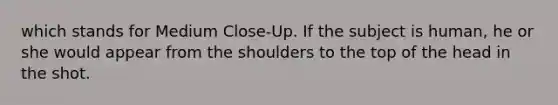 which stands for Medium Close-Up. If the subject is human, he or she would appear from the shoulders to the top of the head in the shot.