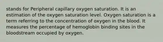 stands for Peripheral capillary oxygen saturation. It is an estimation of the oxygen saturation level. Oxygen saturation is a term referring to the concentration of oxygen in the blood. It measures the percentage of hemoglobin binding sites in the bloodstream occupied by oxygen.