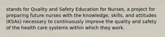 stands for Quality and Safety Education for Nurses, a project for preparing future nurses with the knowledge, skills, and attitudes (KSAs) necessary to continuously improve the quality and safety of the health care systems within which they work.