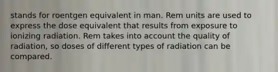 stands for roentgen equivalent in man. Rem units are used to express the dose equivalent that results from exposure to ionizing radiation. Rem takes into account the quality of radiation, so doses of different types of radiation can be compared.