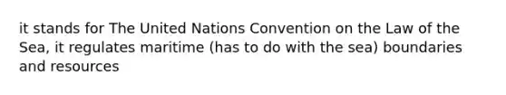 it stands for The United Nations Convention on the Law of the Sea, it regulates maritime (has to do with the sea) boundaries and resources