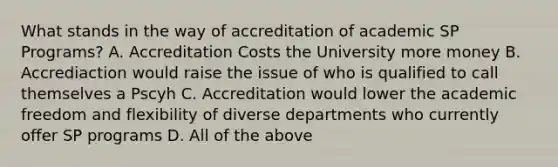 What stands in the way of accreditation of academic SP Programs? A. Accreditation Costs the University more money B. Accrediaction would raise the issue of who is qualified to call themselves a Pscyh C. Accreditation would lower the academic freedom and flexibility of diverse departments who currently offer SP programs D. All of the above