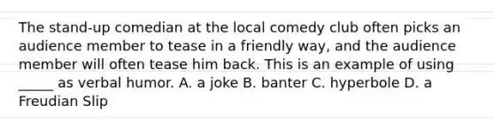 The stand-up comedian at the local comedy club often picks an audience member to tease in a friendly way, and the audience member will often tease him back. This is an example of using _____ as verbal humor. A. a joke B. banter C. hyperbole D. a Freudian Slip