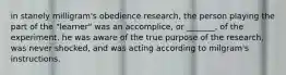 in stanely milligram's obedience research, the person playing the part of the "learner" was an accomplice, or _______, of the experiment. he was aware of the true purpose of the research, was never shocked, and was acting according to milgram's instructions.