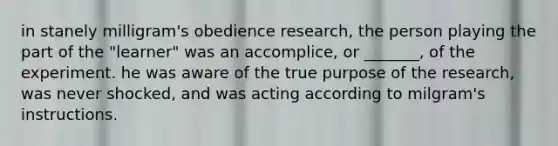 in stanely milligram's obedience research, the person playing the part of the "learner" was an accomplice, or _______, of the experiment. he was aware of the true purpose of the research, was never shocked, and was acting according to milgram's instructions.