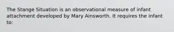 The Stange Situation is an observational measure of infant attachment developed by Mary Ainsworth. It requires the infant to: