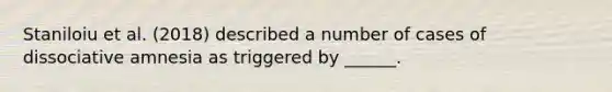 Staniloiu et al. (2018) described a number of cases of dissociative amnesia as triggered by ______.