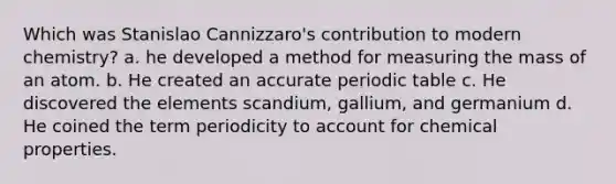 Which was Stanislao Cannizzaro's contribution to modern chemistry? a. he developed a method for measuring the mass of an atom. b. He created an accurate periodic table c. He discovered the elements scandium, gallium, and germanium d. He coined the term periodicity to account for chemical properties.