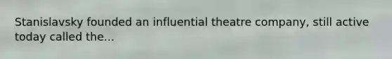 Stanislavsky founded an influential theatre company, still active today called the...