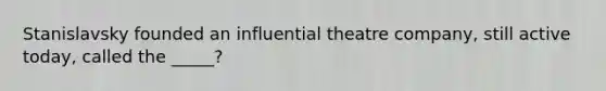 Stanislavsky founded an influential theatre company, still active today, called the _____?