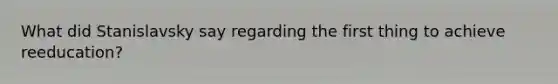 What did Stanislavsky say regarding the first thing to achieve reeducation?