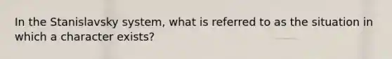 In the Stanislavsky system, what is referred to as the situation in which a character exists?