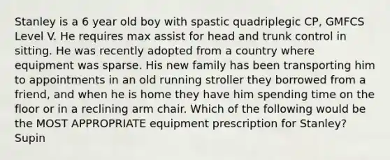 Stanley is a 6 year old boy with spastic quadriplegic CP, GMFCS Level V. He requires max assist for head and trunk control in sitting. He was recently adopted from a country where equipment was sparse. His new family has been transporting him to appointments in an old running stroller they borrowed from a friend, and when he is home they have him spending time on the floor or in a reclining arm chair. Which of the following would be the MOST APPROPRIATE equipment prescription for Stanley? Supin