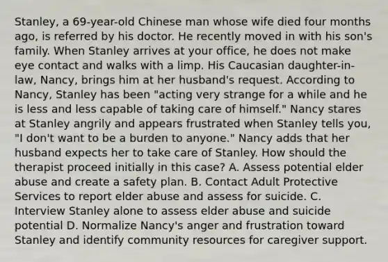 Stanley, a 69-year-old Chinese man whose wife died four months ago, is referred by his doctor. He recently moved in with his son's family. When Stanley arrives at your office, he does not make eye contact and walks with a limp. His Caucasian daughter-in-law, Nancy, brings him at her husband's request. According to Nancy, Stanley has been "acting very strange for a while and he is less and less capable of taking care of himself." Nancy stares at Stanley angrily and appears frustrated when Stanley tells you, "I don't want to be a burden to anyone." Nancy adds that her husband expects her to take care of Stanley. How should the therapist proceed initially in this case? A. Assess potential elder abuse and create a safety plan. B. Contact Adult Protective Services to report elder abuse and assess for suicide. C. Interview Stanley alone to assess elder abuse and suicide potential D. Normalize Nancy's anger and frustration toward Stanley and identify community resources for caregiver support.