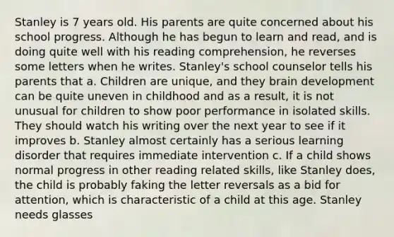 Stanley is 7 years old. His parents are quite concerned about his school progress. Although he has begun to learn and read, and is doing quite well with his reading comprehension, he reverses some letters when he writes. Stanley's school counselor tells his parents that a. Children are unique, and they brain development can be quite uneven in childhood and as a result, it is not unusual for children to show poor performance in isolated skills. They should watch his writing over the next year to see if it improves b. Stanley almost certainly has a serious learning disorder that requires immediate intervention c. If a child shows normal progress in other reading related skills, like Stanley does, the child is probably faking the letter reversals as a bid for attention, which is characteristic of a child at this age. Stanley needs glasses