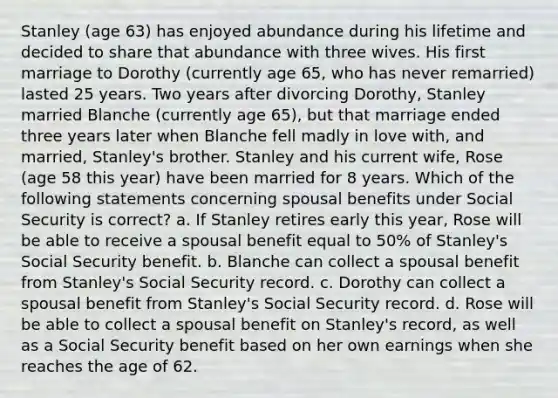 Stanley (age 63) has enjoyed abundance during his lifetime and decided to share that abundance with three wives. His first marriage to Dorothy (currently age 65, who has never remarried) lasted 25 years. Two years after divorcing Dorothy, Stanley married Blanche (currently age 65), but that marriage ended three years later when Blanche fell madly in love with, and married, Stanley's brother. Stanley and his current wife, Rose (age 58 this year) have been married for 8 years. Which of the following statements concerning spousal benefits under Social Security is correct? a. If Stanley retires early this year, Rose will be able to receive a spousal benefit equal to 50% of Stanley's Social Security benefit. b. Blanche can collect a spousal benefit from Stanley's Social Security record. c. Dorothy can collect a spousal benefit from Stanley's Social Security record. d. Rose will be able to collect a spousal benefit on Stanley's record, as well as a Social Security benefit based on her own earnings when she reaches the age of 62.