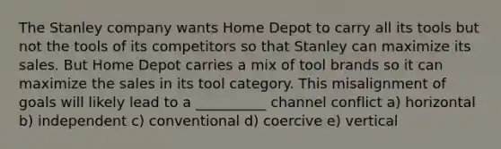 The Stanley company wants Home Depot to carry all its tools but not the tools of its competitors so that Stanley can maximize its sales. But Home Depot carries a mix of tool brands so it can maximize the sales in its tool category. This misalignment of goals will likely lead to a __________ channel conflict a) horizontal b) independent c) conventional d) coercive e) vertical