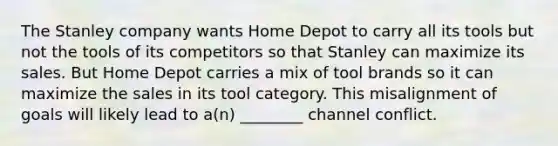 The Stanley company wants Home Depot to carry all its tools but not the tools of its competitors so that Stanley can maximize its sales. But Home Depot carries a mix of tool brands so it can maximize the sales in its tool category. This misalignment of goals will likely lead to a(n) ________ channel conflict.