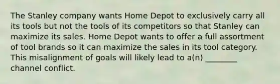 The Stanley company wants Home Depot to exclusively carry all its tools but not the tools of its competitors so that Stanley can maximize its sales. Home Depot wants to offer a full assortment of tool brands so it can maximize the sales in its tool category. This misalignment of goals will likely lead to a(n) ________ channel conflict.