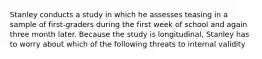 Stanley conducts a study in which he assesses teasing in a sample of first-graders during the first week of school and again three month later. Because the study is longitudinal, Stanley has to worry about which of the following threats to internal validity