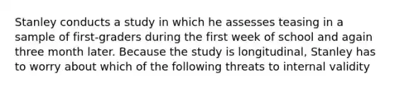 Stanley conducts a study in which he assesses teasing in a sample of first-graders during the first week of school and again three month later. Because the study is longitudinal, Stanley has to worry about which of the following threats to internal validity