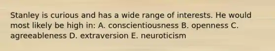 Stanley is curious and has a wide range of interests. He would most likely be high in: A. conscientiousness B. openness C. agreeableness D. extraversion E. neuroticism