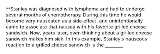 **Stanley was diagnosed with lymphoma and had to undergo several months of chemotherapy. During this time he would become very nauseated as a side effect, and unintentionally came to associate that nausea with his favorite grilled cheese sandwich. Now, years later, even thinking about a grilled cheese sandwich makes him sick. In this example, Stanley's nauseous reaction to a grilled cheese sandwich is the ________.