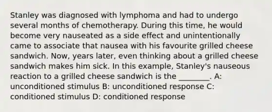 Stanley was diagnosed with lymphoma and had to undergo several months of chemotherapy. During this time, he would become very nauseated as a side effect and unintentionally came to associate that nausea with his favourite grilled cheese sandwich. Now, years later, even thinking about a grilled cheese sandwich makes him sick. In this example, Stanley's nauseous reaction to a grilled cheese sandwich is the ________. A: unconditioned stimulus B: unconditioned response C: conditioned stimulus D: conditioned response